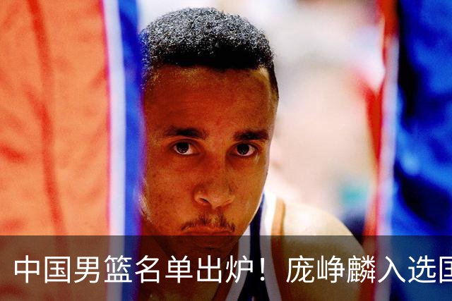 中国男篮名单出炉！庞峥麟入选国家队，他凭什么能挤掉程帅澎？